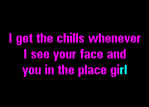 I get the chills whenever

I see your face and
you in the place girl