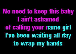 No need to keep this baby
I ain't ashamed
of calling your name girl
I've been waiting all day
to wrap my hands