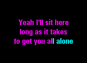 Yeah I'll sit here

long as it takes
to get you all alone