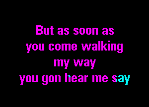 But as soon as
you come walking

my way
you gon hear me sayr