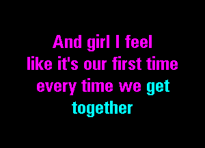 And girl I feel
like it's our first time

every time we get
together