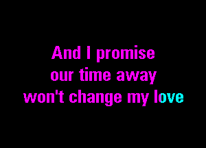 And I promise

our time away
won't change my love
