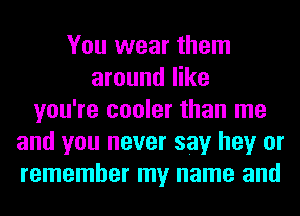 You wear them
around like
you're cooler than me
and you never say hey or
remember my name and