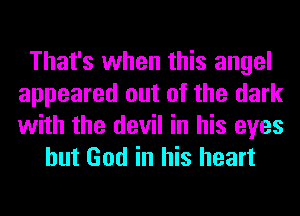 That's when this angel
appeared out of the dark
with the devil in his eyes

but God in his heart