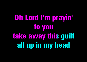 Oh Lord I'm prayin'
to you

take away this guilt
all up in my head