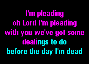 I'm pleading
oh Lord I'm pleading
with you we've got some
dealings to do
before the day I'm dead
