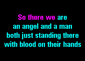 So there we are
an angel and a man
both iust standing there
with blood on their hands