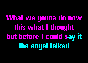 What we gonna do now
this what I thought
but before I could say it
the angel talked