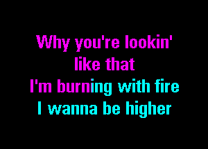 Why you're lookin'
like that

I'm burning with fire
I wanna be higher