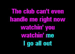 The club can't even
handle me right now

watchin' you
watchin' me
I go all out