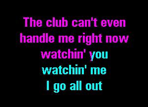 The club can't even
handle me right now

watchin' you
watchin' me
I go all out