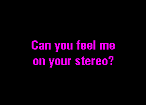 Can you feel me

on your stereo?