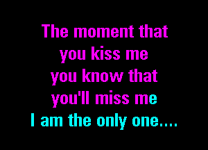 The moment that
you kiss me

you know that
you'll miss me
I am the only one....