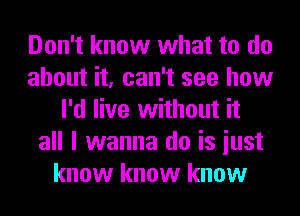 Don't know what to do
about it, can't see how
I'd live without it
all I wanna do is iust
know know know