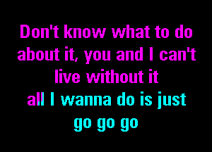 Don't know what to do
about it, you and I can't

live without it
all I wanna do is iust

go go go