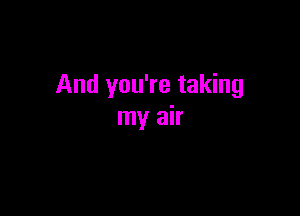 And you're taking

my air