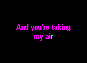 And you're taking

my air