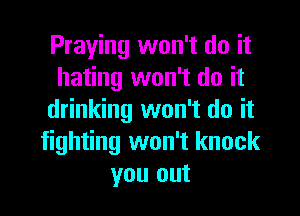 Praying won't do it
hating won't do it

drinking won't do it
fighting won't knock
you out