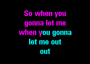 So when you
gonna let me

when you gonna
let me out
out