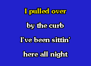 I pulled over
by the curb

I've been sittin'

here all night