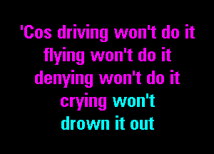 'Cos driving won't do it
flying won't do it

denying won't do it
crying won't
drown it out