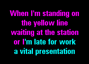 When I'm standing on
the yellow line
waiting at the station
or I'm late for work
a vital presentation