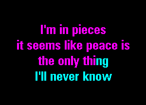 I'm in pieces
it seems like peace is

the only thing
I'll never know