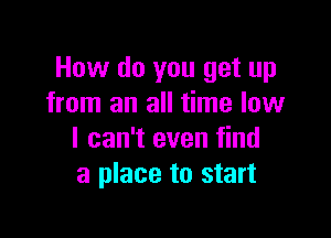 How do you get up
from an all time low

I can't even find
a place to start