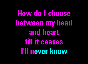 How do I choose
between my head

and heart
till it ceases
I'll never know