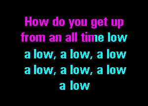 How do you get up
from an all time low

a low. a low, a low
a low. a low, a low
a low