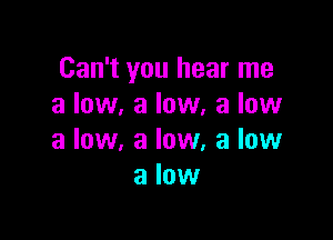 Can't you hear me
a low, a low, a low

a low, a low, a low
a low