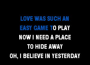 LOVE WAS SUCH AH
EASY GAME TO PLAY
HOW I NEED A PLACE
TO HIDE AWAY
OH, I BELIEVE IN YESTERDAY