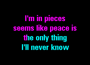 I'm in pieces
seems like peace is

the only thing
I'll never know