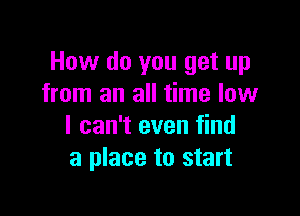 How do you get up
from an all time low

I can't even find
a place to start