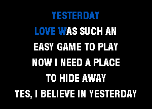 YESTERDAY
LOVE WAS SUCH AH
EASY GAME TO PLAY
HOW I NEED A PLACE
TO HIDE AWAY
YES, I BELIEVE IN YESTERDAY