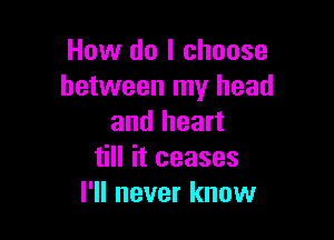 How do I choose
between my head

and heart
till it ceases
I'll never know