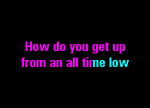How do you get up

from an all time low
