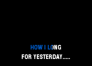 HOW I LONG
FOR YESTERDAY .....