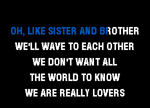 0H, LIKE SISTER AND BROTHER
WE'LL WAVE TO EACH OTHER
WE DON'T WANT ALL
THE WORLD TO KNOW
WE ARE REALLY LOVERS