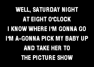 WELL, SATURDAY NIGHT
AT EIGHT O'CLOCK
I KNOW WHERE I'M GONNA GO
I'M A-GOHHA PICK MY BABY UP
AND TAKE HER TO
THE PICTURE SHOW