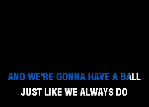 AND WE'RE GONNA HAVE A BALL
JUST LIKE WE ALWAYS DO