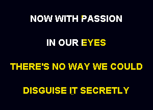 NOW WITH PASSION

IN OUR EYES

THERE'S NO WAY WE COULD

DISGUISE lT SECRETLY