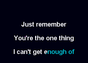 Just remember

You're the one thing

I can't get enough of