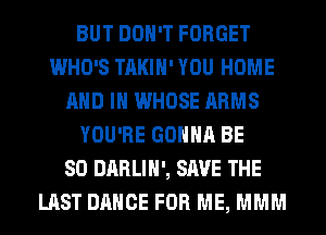 BUT DON'T FORGET
WHO'S TAKIH' YOU HOME
AND IN WHOSE ARMS
YOU'RE GONNA BE
SO DARLIH', SAVE THE
LAST DANCE FOR ME, MMM