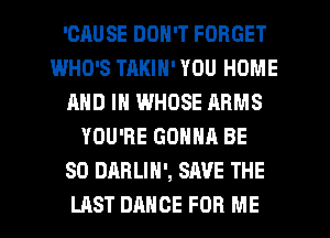 'CHUSE DON'T FORGET
WHO'S TAKIN' YOU HOME
AND IN WHOSE ARMS
YOU'RE GONNA BE
SO DARLIN', SAVE THE
LAST DANCE FOR ME