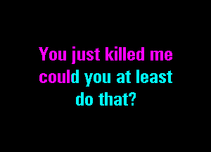 You just killed me

could you at least
do that?