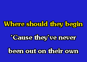 Where should they begin

'Cause they've never

been out on their own