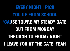 EVERY HIGHTI PICK
YOU UP FROM SCHOOL
'CAU SE YOU'RE MY STEADY DATE
BUT FROM MONDAY
THROUGH T0 FRIDAY NIGHT
I LEAVE YOU AT THE GATE, YEAH