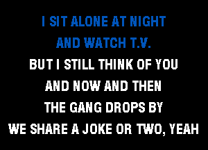 I SIT ALONE AT NIGHT
AND WATCH TM.
BUT I STILL THINK OF YOU
AND NOW AND THE
THE GANG DROPS BY
WE SHARE A JOKE OR TWO, YEAH