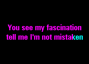 You see my fascination

tell me I'm not mistaken